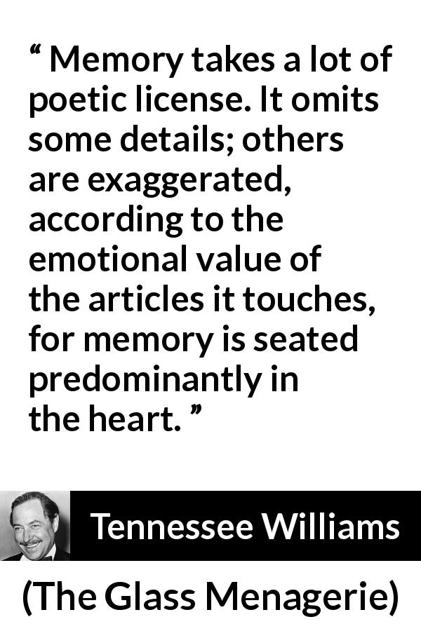 Tennessee Williams quote about emotions from The Glass Menagerie - Memory takes a lot of poetic license. It omits some details; others are exaggerated, according to the emotional value of the articles it touches, for memory is seated predominantly in the heart.