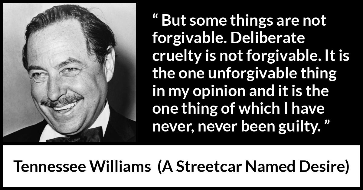 Tennessee Williams quote about forgiveness from A Streetcar Named Desire - But some things are not forgivable. Deliberate cruelty is not forgivable. It is the one unforgivable thing in my opinion and it is the one thing of which I have never, never been guilty.