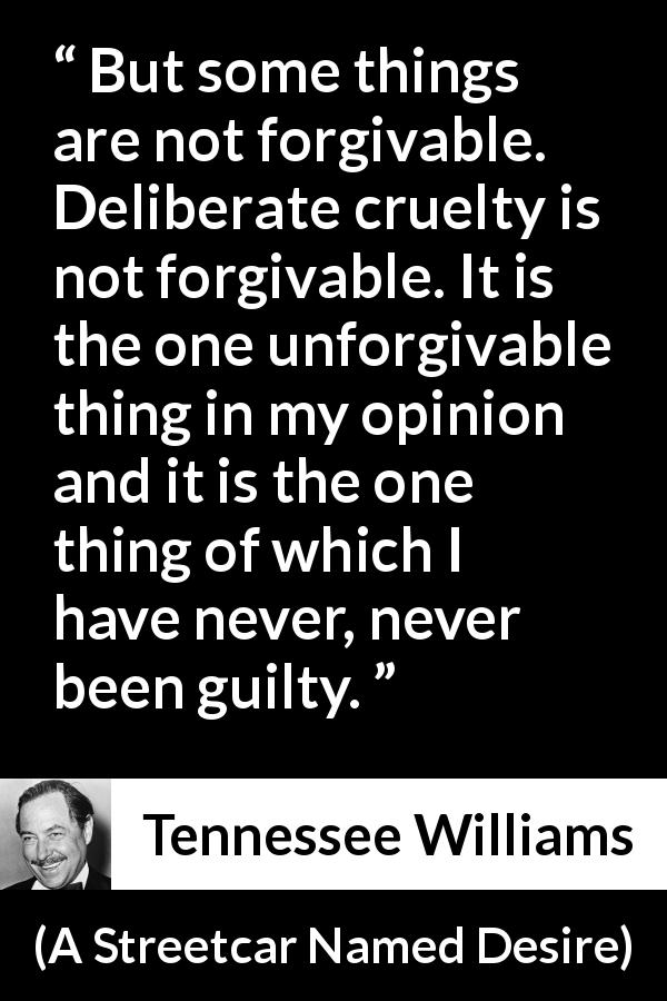 Tennessee Williams quote about forgiveness from A Streetcar Named Desire - But some things are not forgivable. Deliberate cruelty is not forgivable. It is the one unforgivable thing in my opinion and it is the one thing of which I have never, never been guilty.