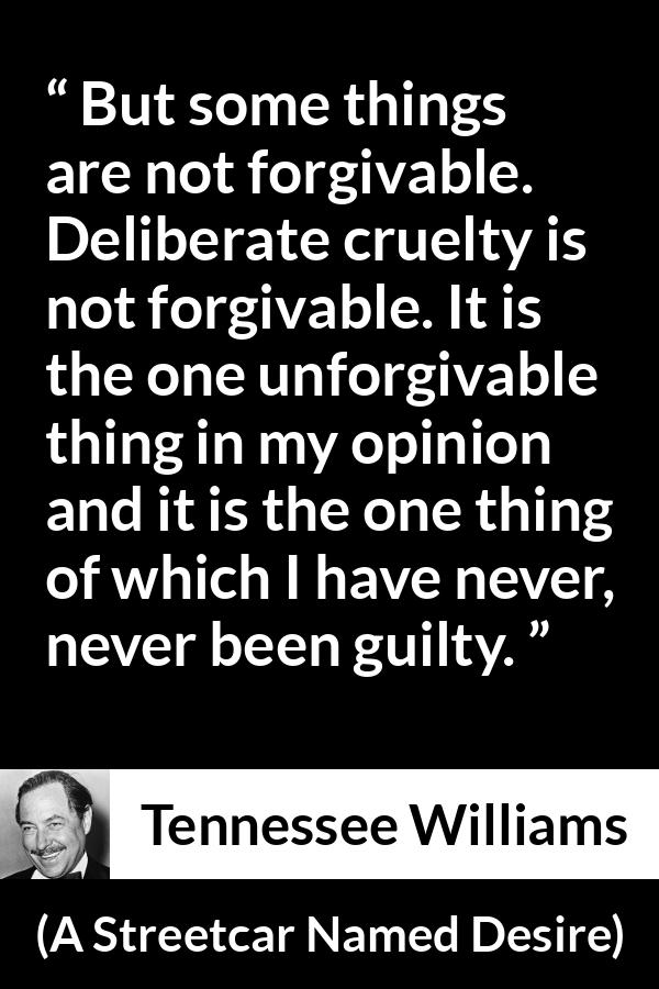 Tennessee Williams quote about forgiveness from A Streetcar Named Desire - But some things are not forgivable. Deliberate cruelty is not forgivable. It is the one unforgivable thing in my opinion and it is the one thing of which I have never, never been guilty.