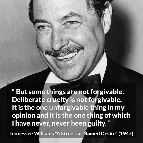 Tennessee Williams quote about forgiveness from A Streetcar Named Desire - But some things are not forgivable. Deliberate cruelty is not forgivable. It is the one unforgivable thing in my opinion and it is the one thing of which I have never, never been guilty.