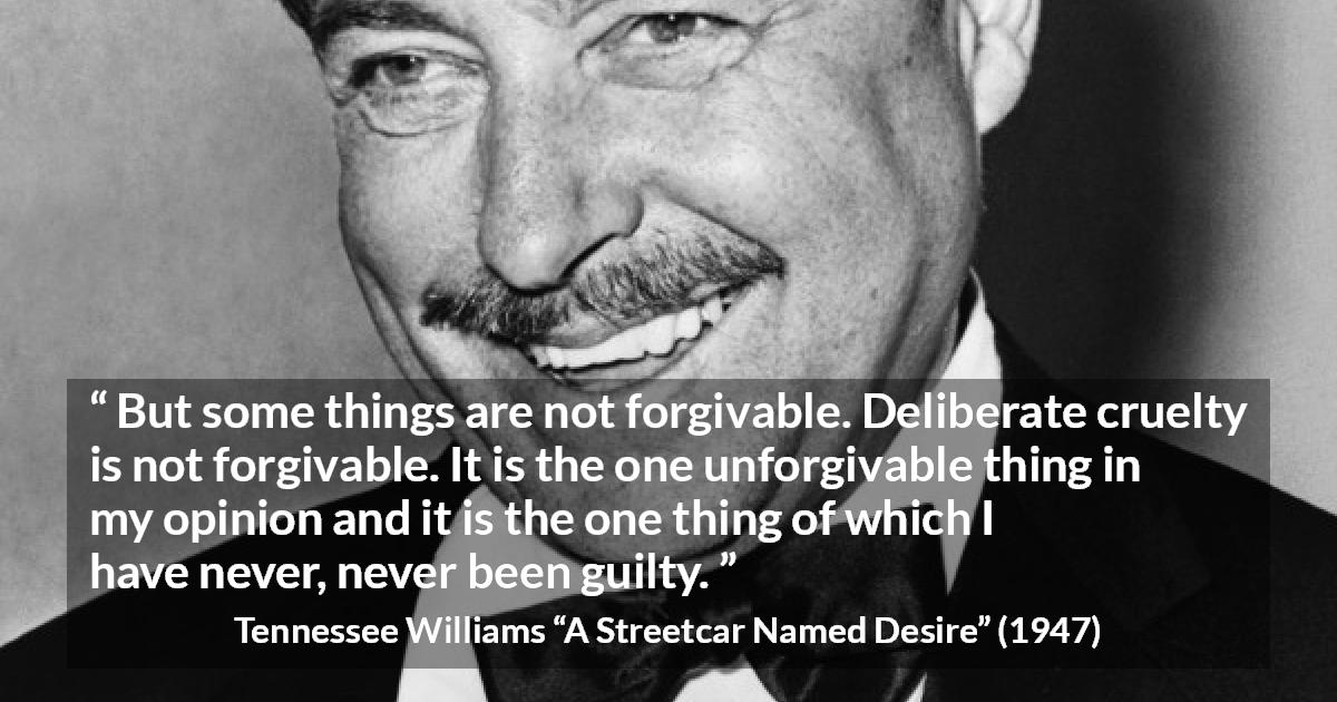 Tennessee Williams quote about forgiveness from A Streetcar Named Desire - But some things are not forgivable. Deliberate cruelty is not forgivable. It is the one unforgivable thing in my opinion and it is the one thing of which I have never, never been guilty.