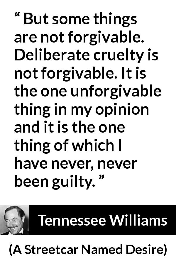 Tennessee Williams quote about forgiveness from A Streetcar Named Desire - But some things are not forgivable. Deliberate cruelty is not forgivable. It is the one unforgivable thing in my opinion and it is the one thing of which I have never, never been guilty.