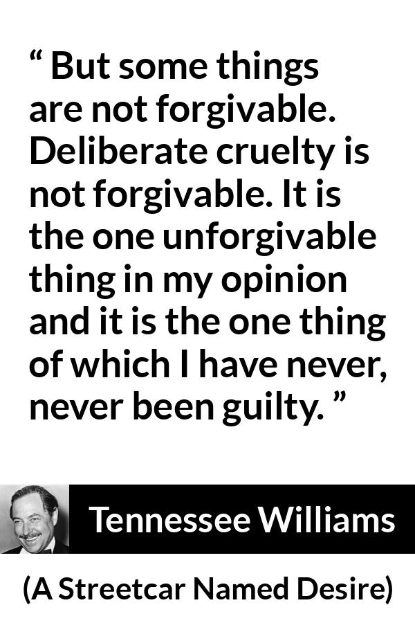 Tennessee Williams quote about forgiveness from A Streetcar Named Desire - But some things are not forgivable. Deliberate cruelty is not forgivable. It is the one unforgivable thing in my opinion and it is the one thing of which I have never, never been guilty.