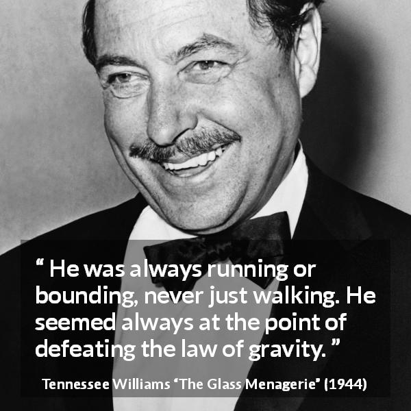 Tennessee Williams quote about gravity from The Glass Menagerie - He was always running or bounding, never just walking. He seemed always at the point of defeating the law of gravity.