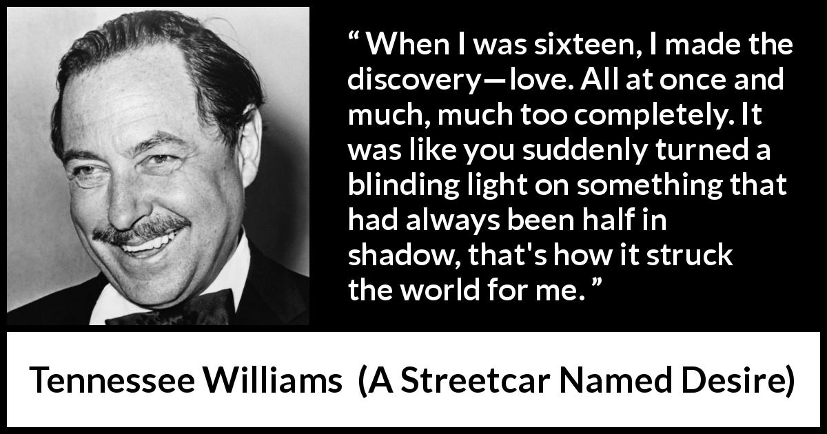Tennessee Williams quote about love from A Streetcar Named Desire - When I was sixteen, I made the discovery—love. All at once and much, much too completely. It was like you suddenly turned a blinding light on something that had always been half in shadow, that's how it struck the world for me.