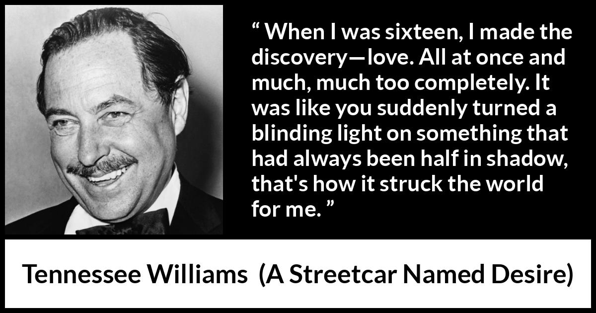 Tennessee Williams quote about love from A Streetcar Named Desire - When I was sixteen, I made the discovery—love. All at once and much, much too completely. It was like you suddenly turned a blinding light on something that had always been half in shadow, that's how it struck the world for me.