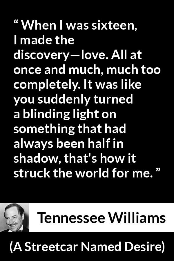 Tennessee Williams quote about love from A Streetcar Named Desire - When I was sixteen, I made the discovery—love. All at once and much, much too completely. It was like you suddenly turned a blinding light on something that had always been half in shadow, that's how it struck the world for me.