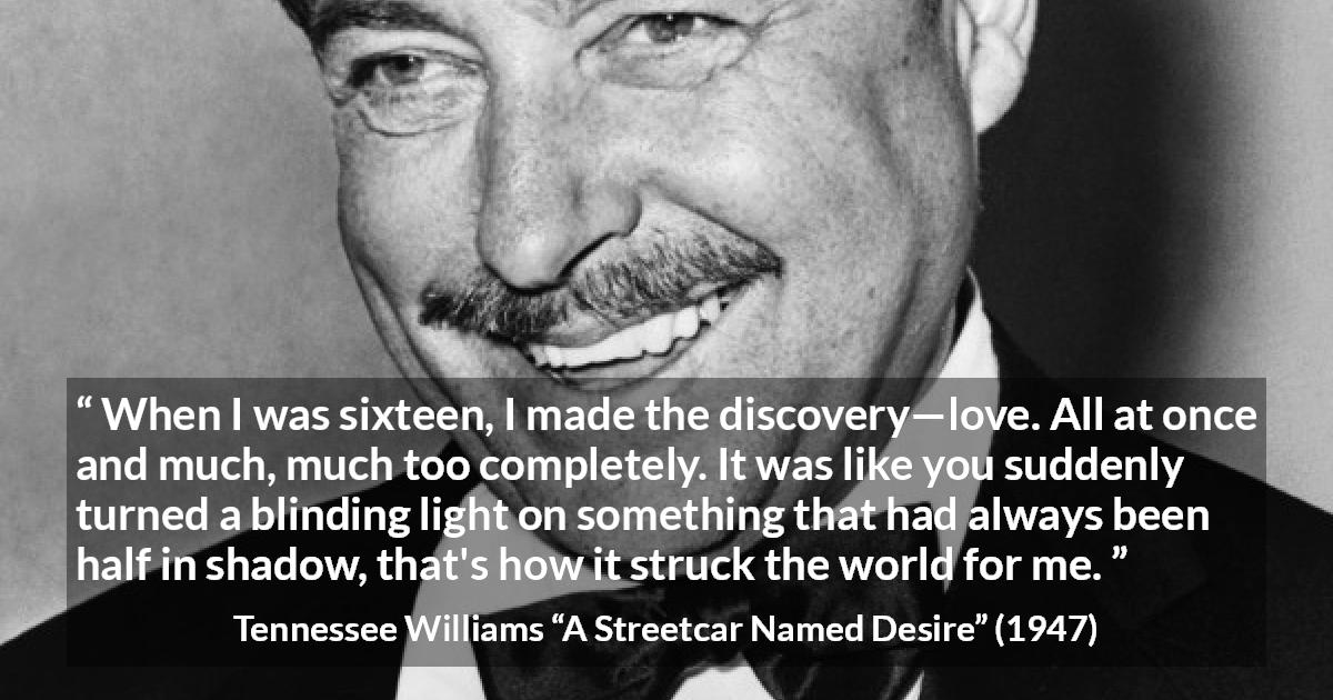 Tennessee Williams quote about love from A Streetcar Named Desire - When I was sixteen, I made the discovery—love. All at once and much, much too completely. It was like you suddenly turned a blinding light on something that had always been half in shadow, that's how it struck the world for me.