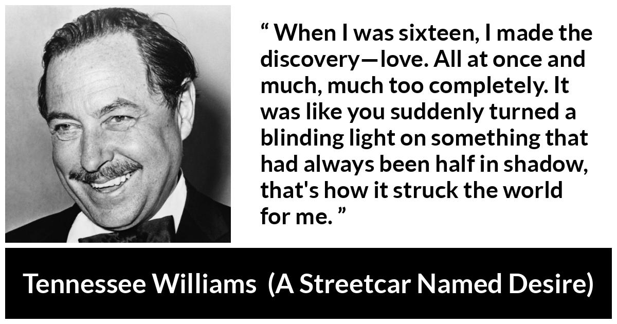 Tennessee Williams quote about love from A Streetcar Named Desire - When I was sixteen, I made the discovery—love. All at once and much, much too completely. It was like you suddenly turned a blinding light on something that had always been half in shadow, that's how it struck the world for me.