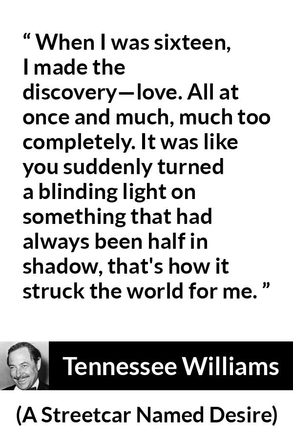 Tennessee Williams quote about love from A Streetcar Named Desire - When I was sixteen, I made the discovery—love. All at once and much, much too completely. It was like you suddenly turned a blinding light on something that had always been half in shadow, that's how it struck the world for me.