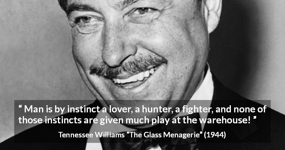 Tennessee Williams quote about love from The Glass Menagerie - Man is by instinct a lover, a hunter, a fighter, and none of those instincts are given much play at the warehouse!