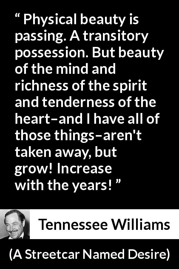 Tennessee Williams quote about mind from A Streetcar Named Desire - Physical beauty is passing. A transitory possession. But beauty of the mind and richness of the spirit and tenderness of the heart–and I have all of those things–aren't taken away, but grow! Increase with the years!