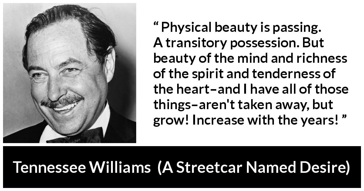 Tennessee Williams quote about mind from A Streetcar Named Desire - Physical beauty is passing. A transitory possession. But beauty of the mind and richness of the spirit and tenderness of the heart–and I have all of those things–aren't taken away, but grow! Increase with the years!
