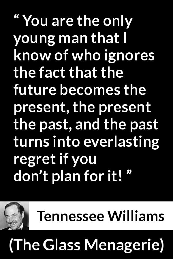 Tennessee Williams quote about past from The Glass Menagerie - You are the only young man that I know of who ignores the fact that the future becomes the present, the present the past, and the past turns into everlasting regret if you don’t plan for it!