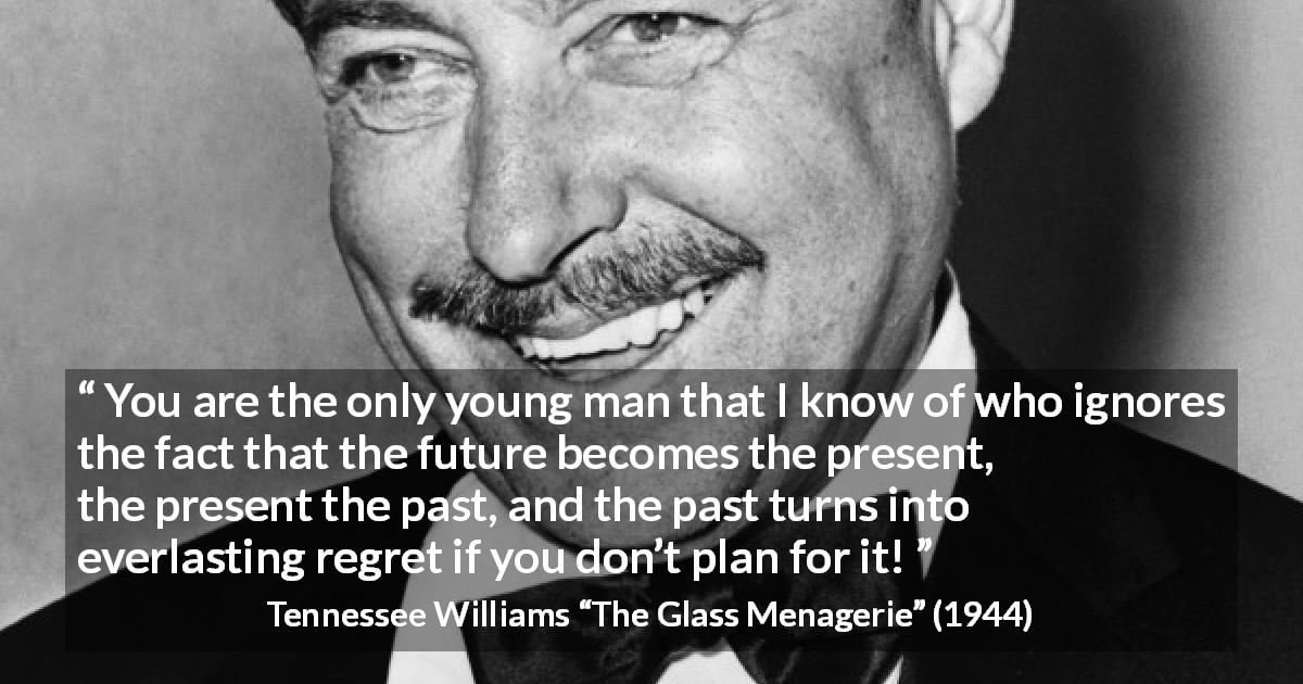 Tennessee Williams quote about past from The Glass Menagerie - You are the only young man that I know of who ignores the fact that the future becomes the present, the present the past, and the past turns into everlasting regret if you don’t plan for it!