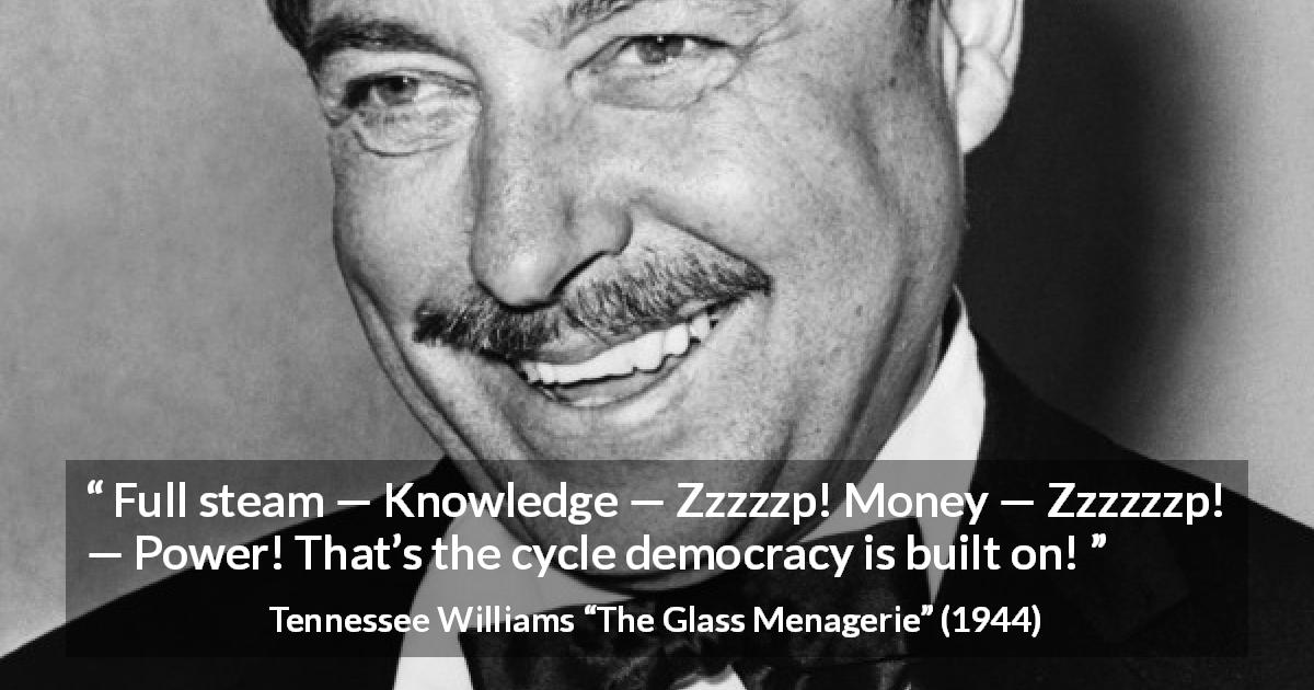 Tennessee Williams quote about power from The Glass Menagerie - Full steam — Knowledge — Zzzzzp! Money — Zzzzzzp! — Power! That’s the cycle democracy is built on!