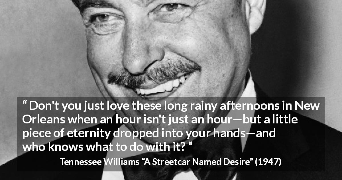 Tennessee Williams quote about rain from A Streetcar Named Desire - Don't you just love these long rainy afternoons in New Orleans when an hour isn't just an hour—but a little piece of eternity dropped into your hands—and who knows what to do with it?
