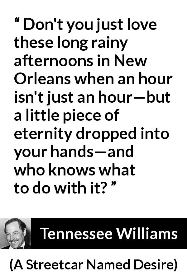 Tennessee Williams quote about rain from A Streetcar Named Desire - Don't you just love these long rainy afternoons in New Orleans when an hour isn't just an hour—but a little piece of eternity dropped into your hands—and who knows what to do with it?