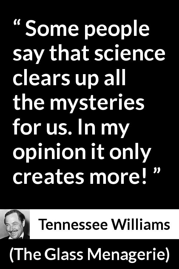 Tennessee Williams quote about science from The Glass Menagerie - Some people say that science clears up all the mysteries for us. In my opinion it only creates more!
