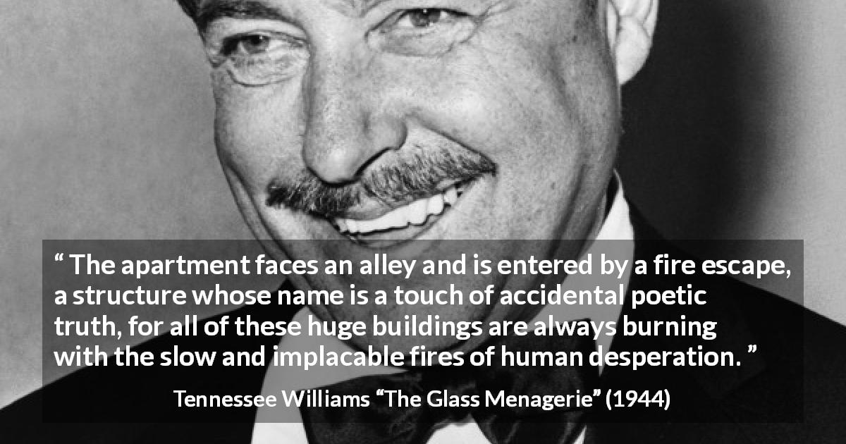 Tennessee Williams quote about suffering from The Glass Menagerie - The apartment faces an alley and is entered by a fire escape, a structure whose name is a touch of accidental poetic truth, for all of these huge buildings are always burning with the slow and implacable fires of human desperation.