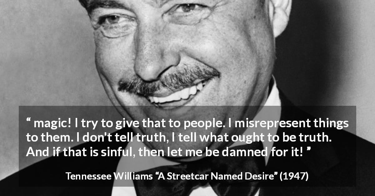Tennessee Williams quote about truth from A Streetcar Named Desire - magic! I try to give that to people. I misrepresent things to them. I don't tell truth, I tell what ought to be truth. And if that is sinful, then let me be damned for it!