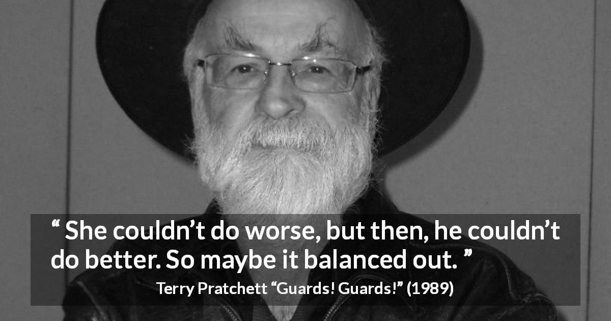 Terry Pratchett quote about balance from Guards! Guards! - She couldn’t do worse, but then, he couldn’t do better. So maybe it balanced out.