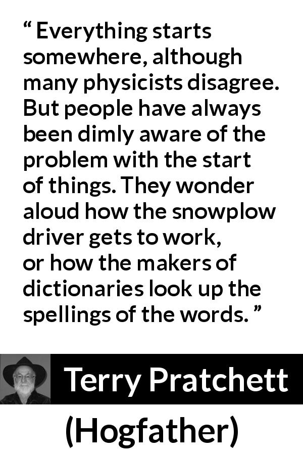 Terry Pratchett quote about beginning from Hogfather - Everything starts somewhere, although many physicists disagree. But people have always been dimly aware of the problem with the start of things. They wonder aloud how the snowplow driver gets to work, or how the makers of dictionaries look up the spellings of the words.