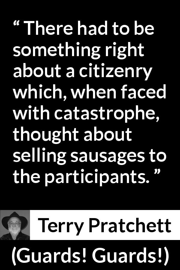 Terry Pratchett quote about citizenship from Guards! Guards! - There had to be something right about a citizenry which, when faced with catastrophe, thought about selling sausages to the participants.