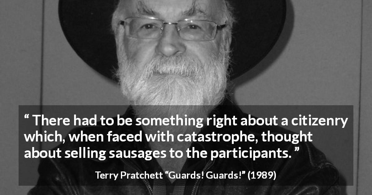Terry Pratchett quote about citizenship from Guards! Guards! - There had to be something right about a citizenry which, when faced with catastrophe, thought about selling sausages to the participants.