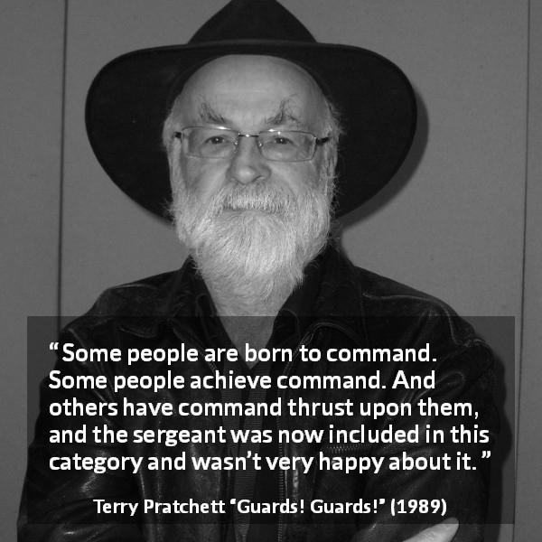Terry Pratchett quote about commandment from Guards! Guards! - Some people are born to command. Some people achieve command. And others have command thrust upon them, and the sergeant was now included in this category and wasn’t very happy about it.