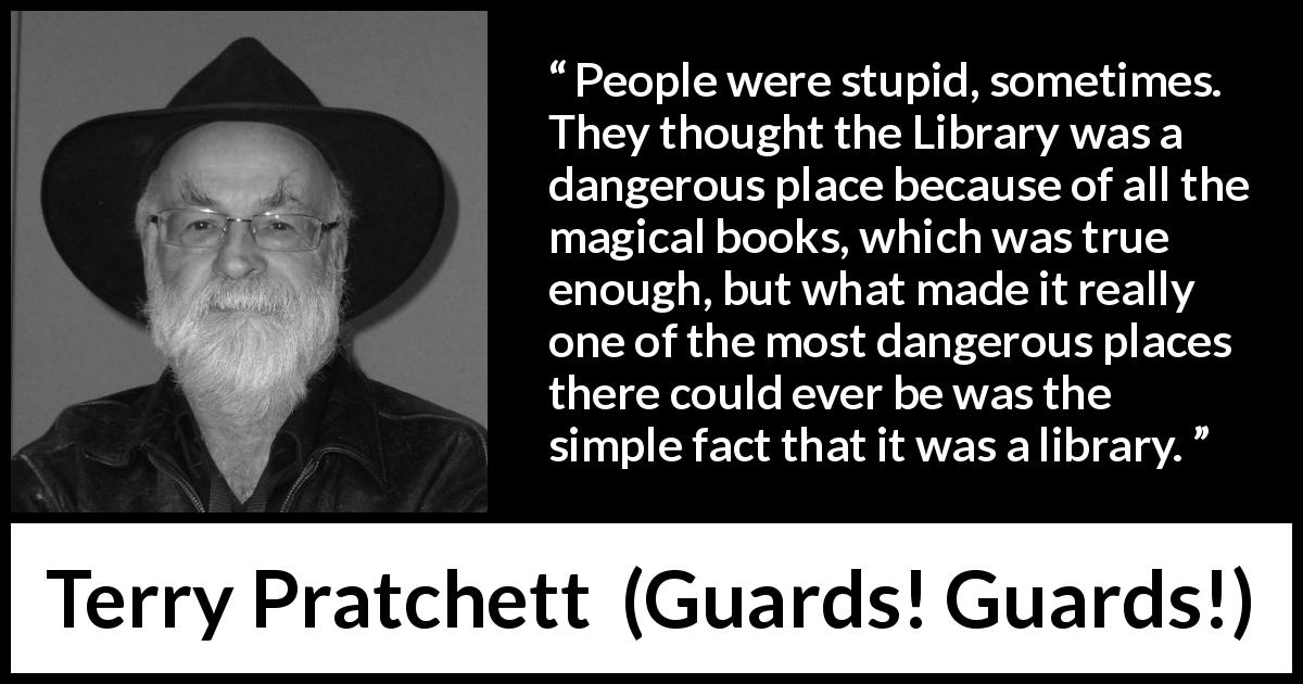 Terry Pratchett quote about danger from Guards! Guards! - People were stupid, sometimes. They thought the Library was a dangerous place because of all the magical books, which was true enough, but what made it really one of the most dangerous places there could ever be was the simple fact that it was a library.