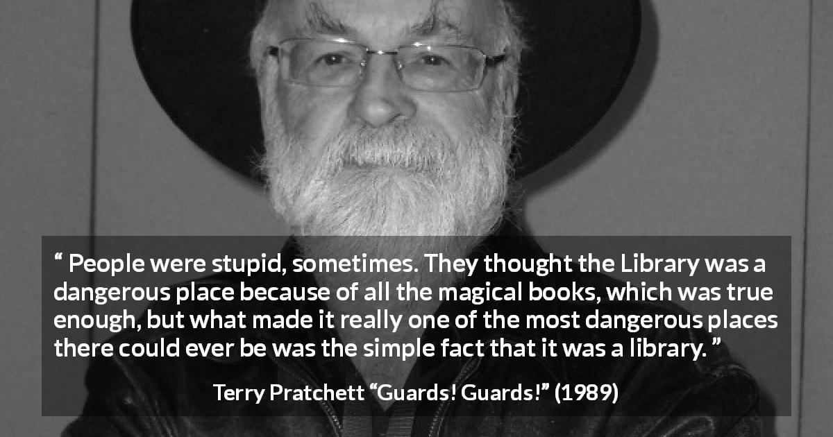 Terry Pratchett quote about danger from Guards! Guards! - People were stupid, sometimes. They thought the Library was a dangerous place because of all the magical books, which was true enough, but what made it really one of the most dangerous places there could ever be was the simple fact that it was a library.