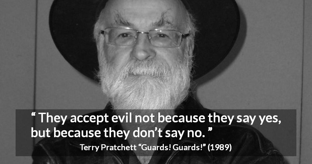 Terry Pratchett quote about evil from Guards! Guards! - They accept evil not because they say yes, but because they don’t say no.