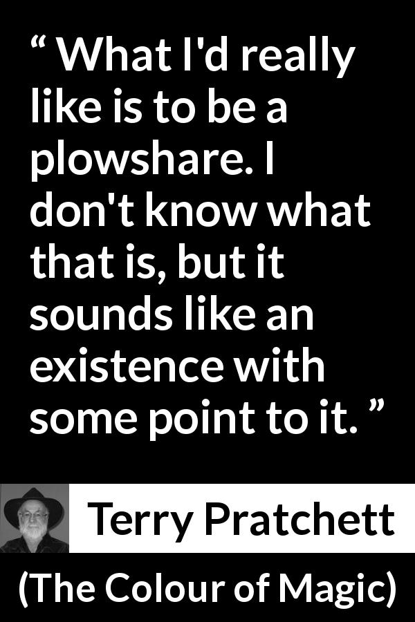 Terry Pratchett quote about existence from The Colour of Magic - What I'd really like is to be a plowshare. I don't know what that is, but it sounds like an existence with some point to it.