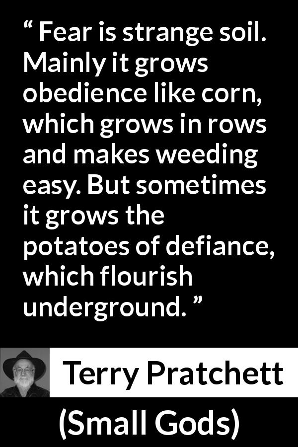 Terry Pratchett quote about fear from Small Gods - Fear is strange soil. Mainly it grows obedience like corn, which grows in rows and makes weeding easy. But sometimes it grows the potatoes of defiance, which flourish underground.