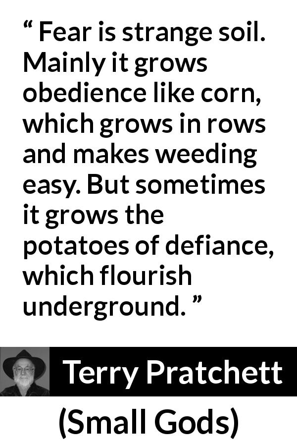 Terry Pratchett quote about fear from Small Gods - Fear is strange soil. Mainly it grows obedience like corn, which grows in rows and makes weeding easy. But sometimes it grows the potatoes of defiance, which flourish underground.