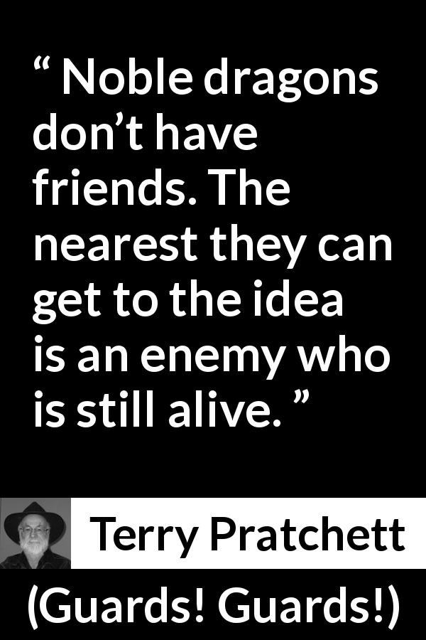 Terry Pratchett quote about friendship from Guards! Guards! - Noble dragons don’t have friends. The nearest they can get to the idea is an enemy who is still alive.