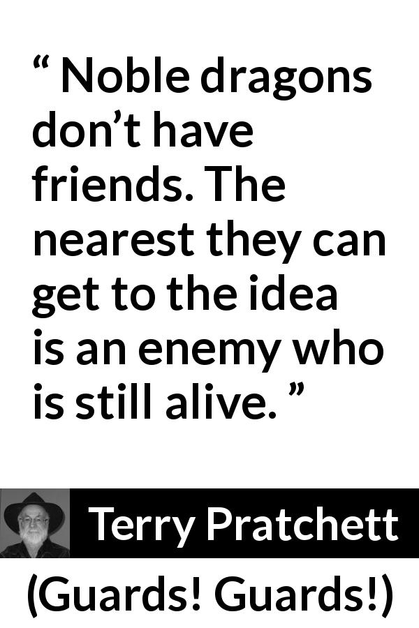 Terry Pratchett quote about friendship from Guards! Guards! - Noble dragons don’t have friends. The nearest they can get to the idea is an enemy who is still alive.