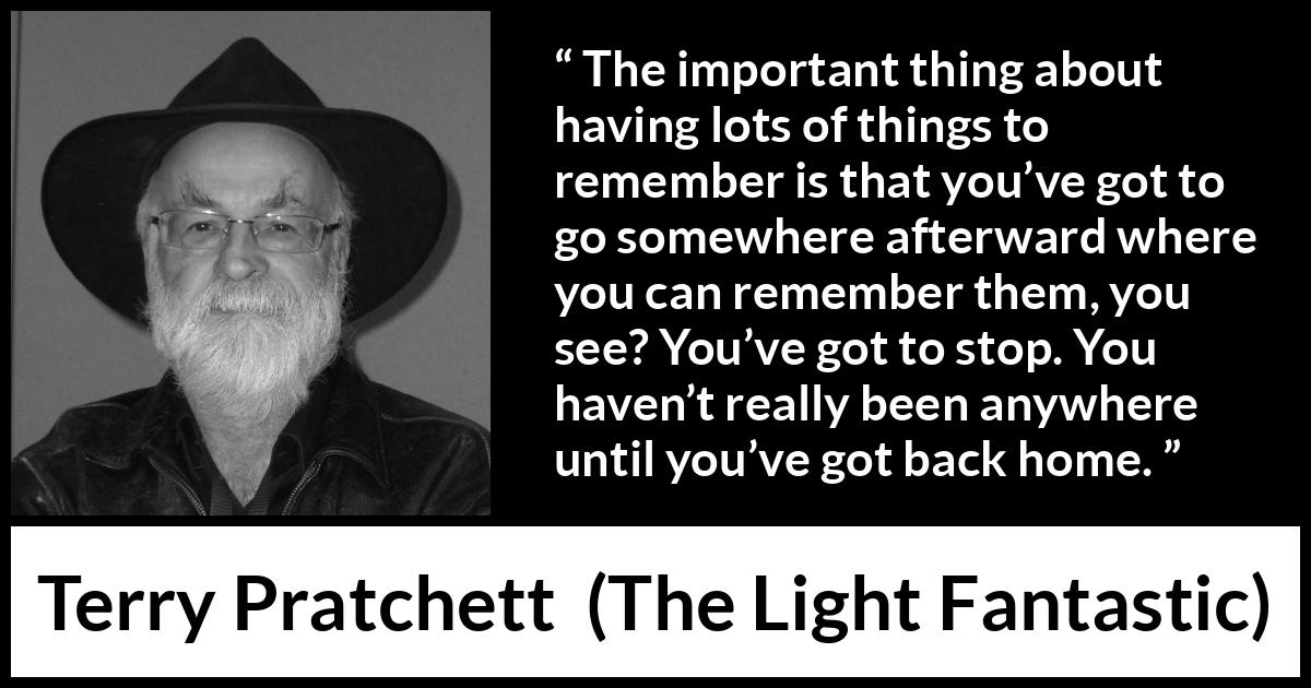 Terry Pratchett quote about home from The Light Fantastic - The important thing about having lots of things to remember is that you’ve got to go somewhere afterward where you can remember them, you see? You’ve got to stop. You haven’t really been anywhere until you’ve got back home.