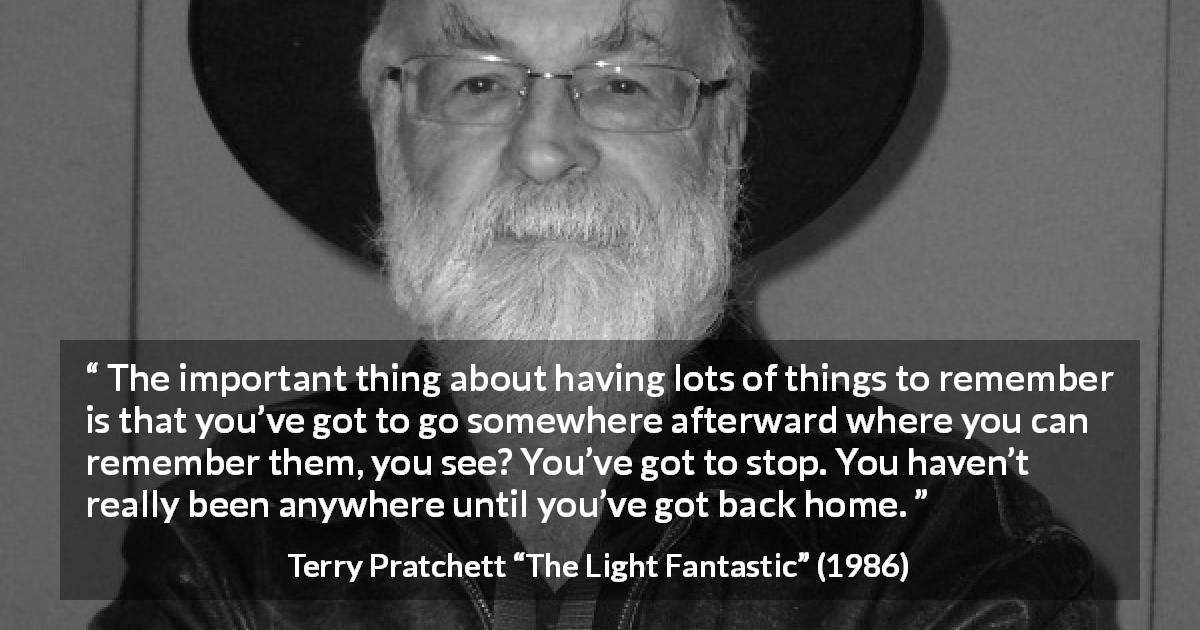 Terry Pratchett quote about home from The Light Fantastic - The important thing about having lots of things to remember is that you’ve got to go somewhere afterward where you can remember them, you see? You’ve got to stop. You haven’t really been anywhere until you’ve got back home.