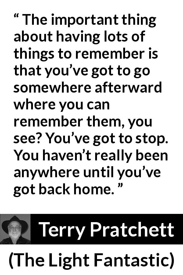 Terry Pratchett quote about home from The Light Fantastic - The important thing about having lots of things to remember is that you’ve got to go somewhere afterward where you can remember them, you see? You’ve got to stop. You haven’t really been anywhere until you’ve got back home.