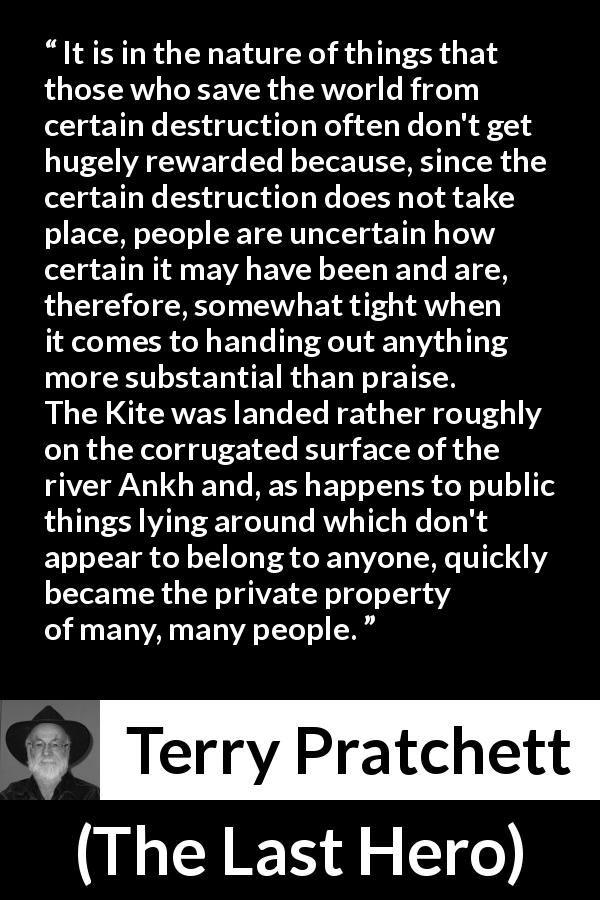 Terry Pratchett quote about ingratitude from The Last Hero - It is in the nature of things that those who save the world from certain destruction often don't get hugely rewarded because, since the certain destruction does not take place, people are uncertain how certain it may have been and are, therefore, somewhat tight when it comes to handing out anything more substantial than praise.
The Kite was landed rather roughly on the corrugated surface of the river Ankh and, as happens to public things lying around which don't appear to belong to anyone, quickly became the private property of many, many people.