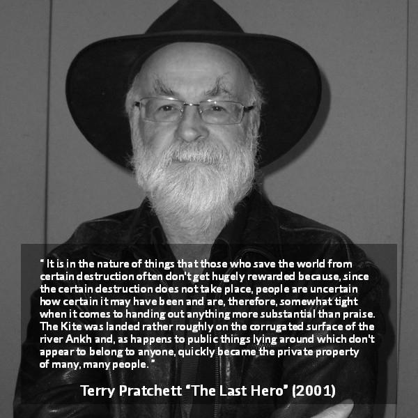 Terry Pratchett quote about ingratitude from The Last Hero - It is in the nature of things that those who save the world from certain destruction often don't get hugely rewarded because, since the certain destruction does not take place, people are uncertain how certain it may have been and are, therefore, somewhat tight when it comes to handing out anything more substantial than praise.
The Kite was landed rather roughly on the corrugated surface of the river Ankh and, as happens to public things lying around which don't appear to belong to anyone, quickly became the private property of many, many people.