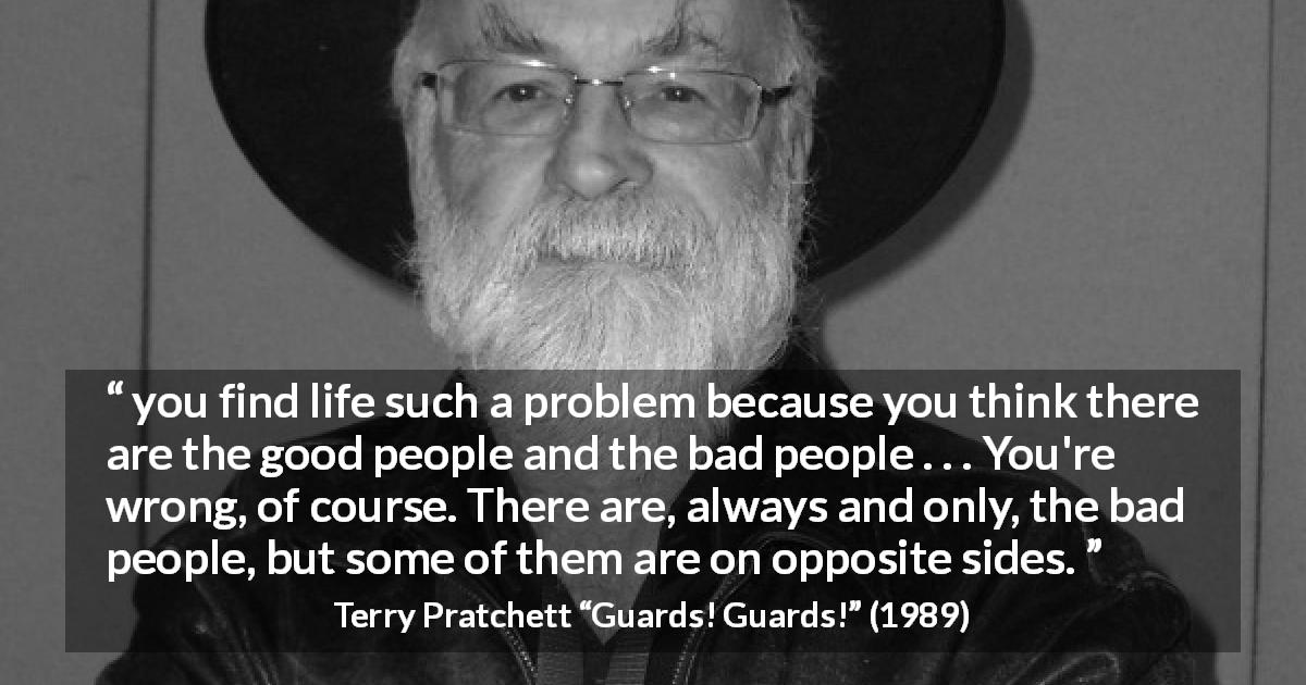 Terry Pratchett quote about kindness from Guards! Guards! - you find life such a problem because you think there are the good people and the bad people . . . You're wrong, of course. There are, always and only, the bad people, but some of them are on opposite sides.