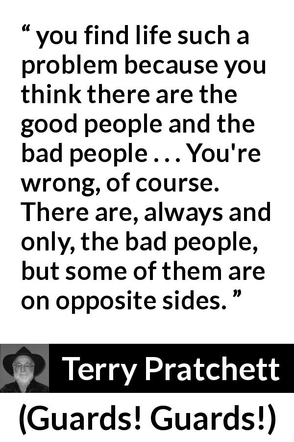 Terry Pratchett quote about kindness from Guards! Guards! - you find life such a problem because you think there are the good people and the bad people . . . You're wrong, of course. There are, always and only, the bad people, but some of them are on opposite sides.