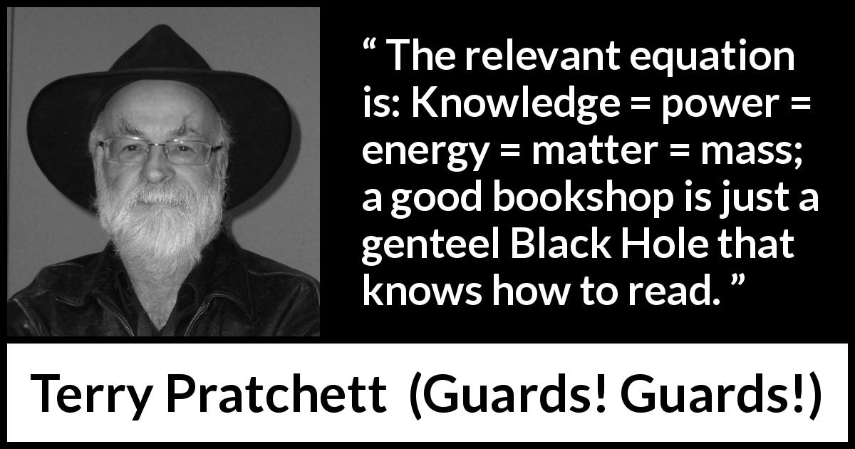 Terry Pratchett quote about knowledge from Guards! Guards! - The relevant equation is: Knowledge = power = energy = matter = mass; a good bookshop is just a genteel Black Hole that knows how to read.