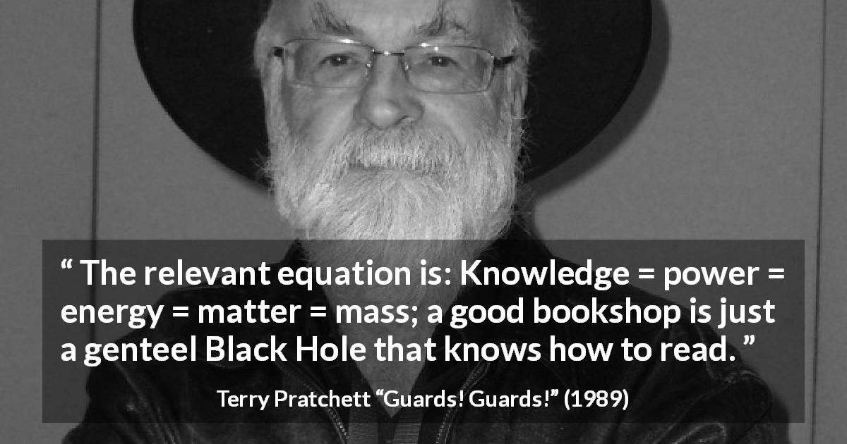 Terry Pratchett quote about knowledge from Guards! Guards! - The relevant equation is: Knowledge = power = energy = matter = mass; a good bookshop is just a genteel Black Hole that knows how to read.