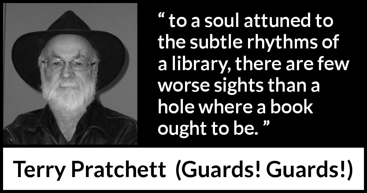 Terry Pratchett quote about library from Guards! Guards! - to a soul attuned to the subtle rhythms of a library, there are few worse sights than a hole where a book ought to be.