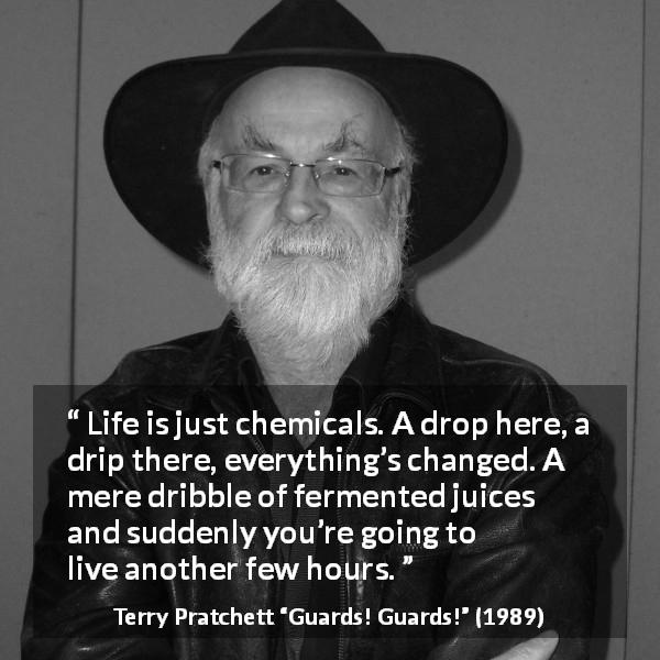 Terry Pratchett quote about life from Guards! Guards! - Life is just chemicals. A drop here, a drip there, everything’s changed. A mere dribble of fermented juices and suddenly you’re going to live another few hours.